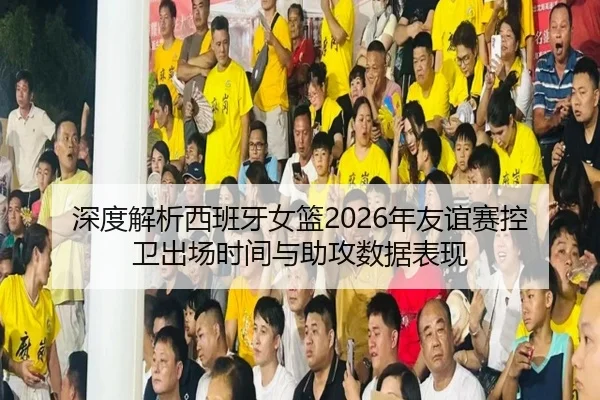 深度解析西班牙女篮2026年友谊赛控卫出场时间与助攻数据表现